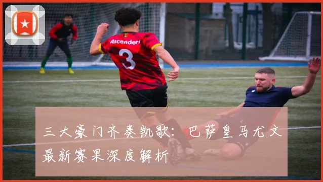三大豪门齐奏凯歌：巴萨皇马尤文最新赛果深度解析