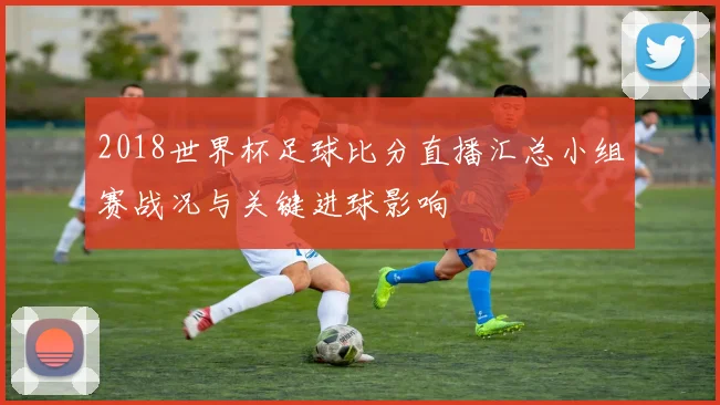 2018世界杯足球比分直播汇总小组赛战况与关键进球影响