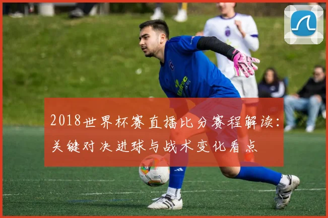 2018世界杯赛直播比分赛程解读：关键对决进球与战术变化看点
