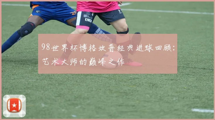 98世界杯博格坎普经典进球回顾：艺术大师的巅峰之作