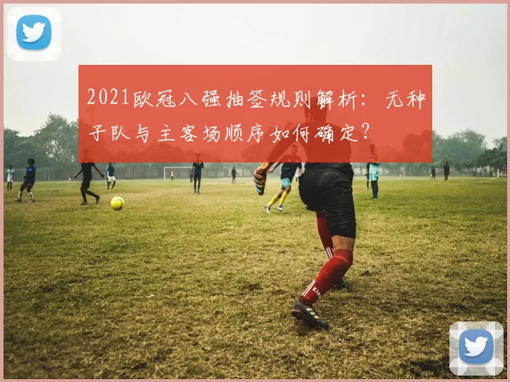 2021欧冠八强抽签规则解析：无种子队与主客场顺序如何确定？