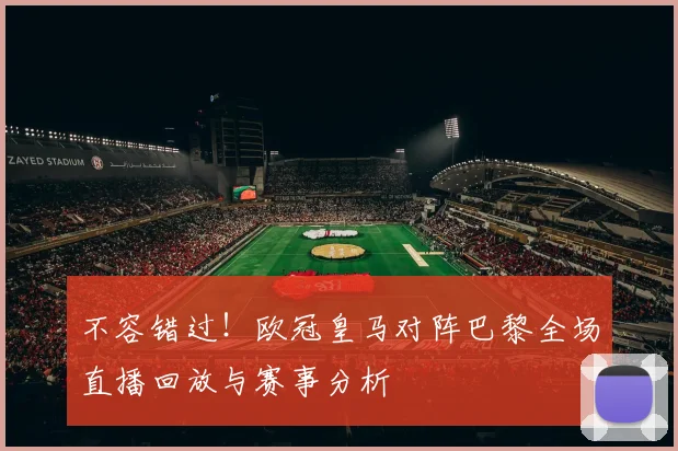 不容错过！欧冠皇马对阵巴黎全场直播回放与赛事分析