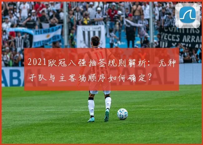 2021欧冠八强抽签规则解析：无种子队与主客场顺序如何确定？