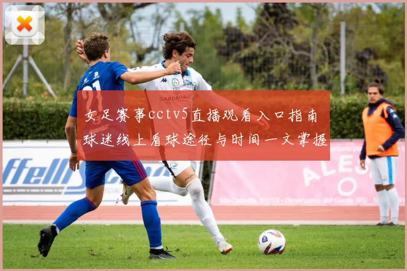 女足赛事cctv5直播观看入口指南 球迷线上看球途径与时间一文掌握