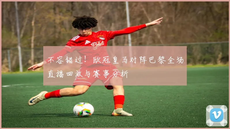 不容错过！欧冠皇马对阵巴黎全场直播回放与赛事分析